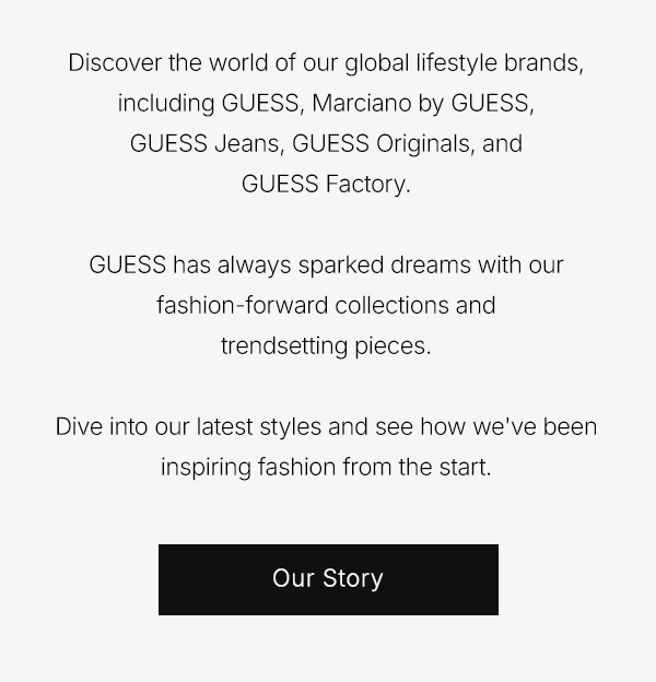 Discover the world of our global lifestyle brands, including GUESS, Marciano by GUESS, GUESS Jeans, GUESS Originals, and GUESS Factory. 