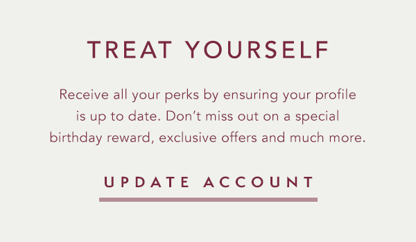 Update your profile to receive extra perks including a special birthday reward, exclusive offers, stylist recommendations and more. | My Account>