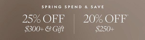 Spend & Save this Spring. Take 25% off your purchase of $300+ and receive a gift. Or 20% off any $250+ purchase. 